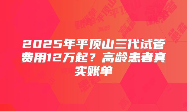 2025年平顶山三代试管费用12万起？高龄患者真实账单
