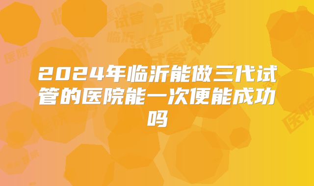 2024年临沂能做三代试管的医院能一次便能成功吗