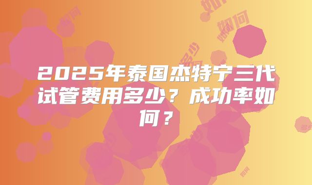 2025年泰国杰特宁三代试管费用多少？成功率如何？