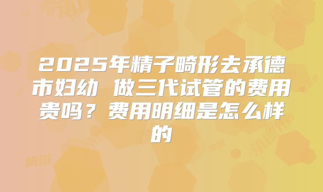 2025年精子畸形去承德市妇幼 做三代试管的费用贵吗？费用明细是怎么样的
