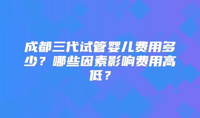 成都三代试管婴儿费用多少？哪些因素影响费用高低？