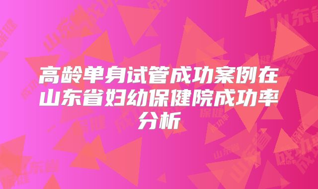 高龄单身试管成功案例在山东省妇幼保健院成功率分析