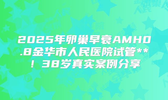 2025年卵巢早衰AMH0.8金华市人民医院试管**！38岁真实案例分享