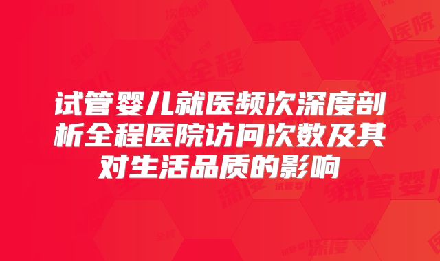 试管婴儿就医频次深度剖析全程医院访问次数及其对生活品质的影响