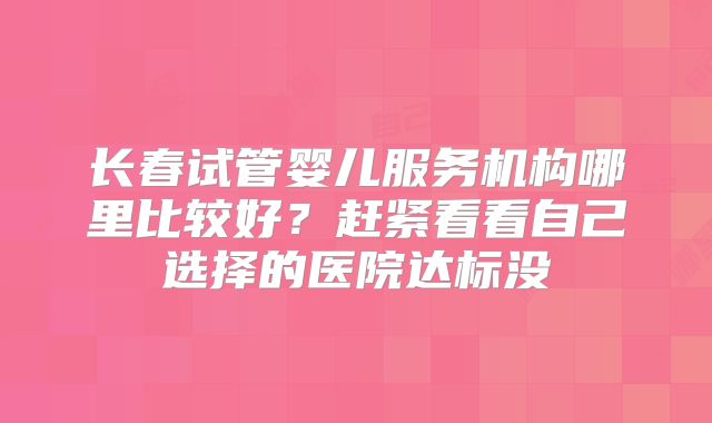 长春试管婴儿服务机构哪里比较好？赶紧看看自己选择的医院达标没