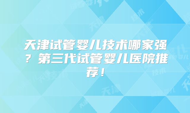 天津试管婴儿技术哪家强？第三代试管婴儿医院推荐！