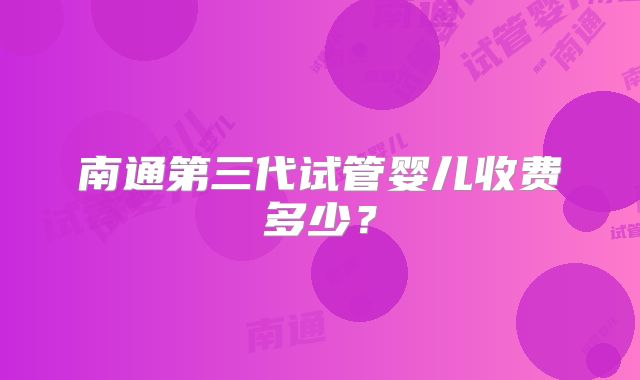 南通第三代试管婴儿收费多少？