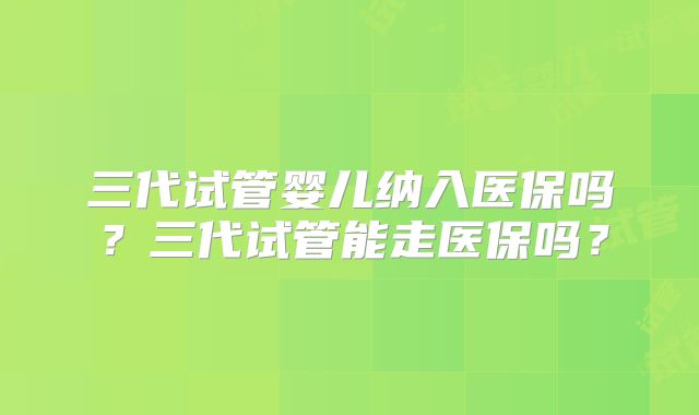 三代试管婴儿纳入医保吗？三代试管能走医保吗？