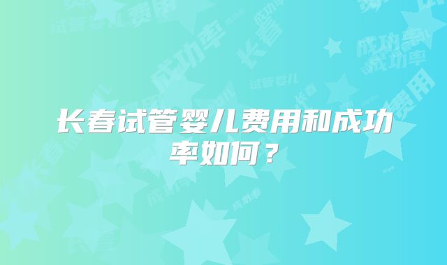 长春试管婴儿费用和成功率如何？