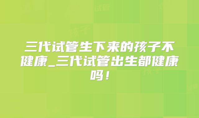三代试管生下来的孩子不健康_三代试管出生都健康吗！