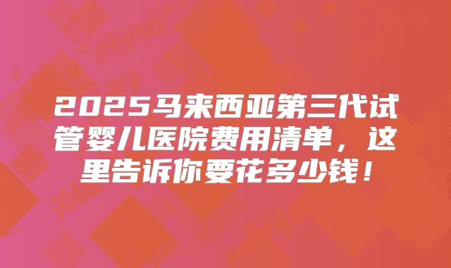 2025马来西亚第三代试管婴儿医院费用清单，这里告诉你要花多少钱！