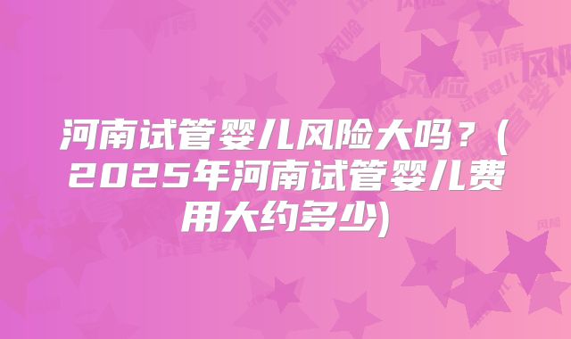 河南试管婴儿风险大吗？(2025年河南试管婴儿费用大约多少)