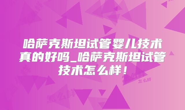 哈萨克斯坦试管婴儿技术真的好吗_哈萨克斯坦试管技术怎么样！