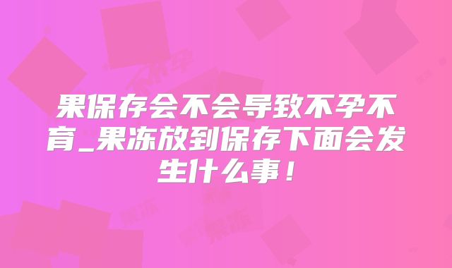 果保存会不会导致不孕不育_果冻放到保存下面会发生什么事!
