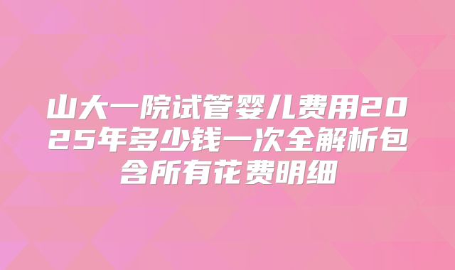 山大一院试管婴儿费用2025年多少钱一次全解析包含所有花费明细