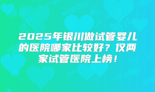 2025年银川做试管婴儿的医院哪家比较好?仅两家试管医院上榜!
