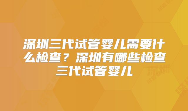 深圳三代试管婴儿需要什么检查？深圳有哪些检查三代试管婴儿