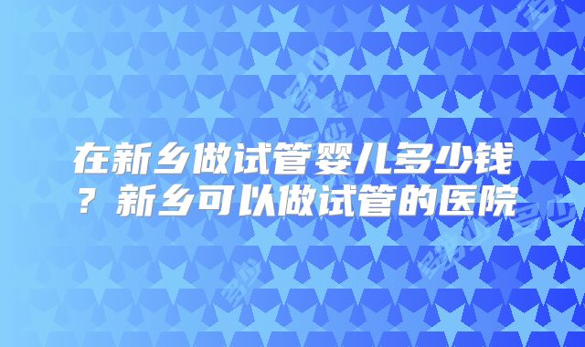 在新乡做试管婴儿多少钱？新乡可以做试管的医院