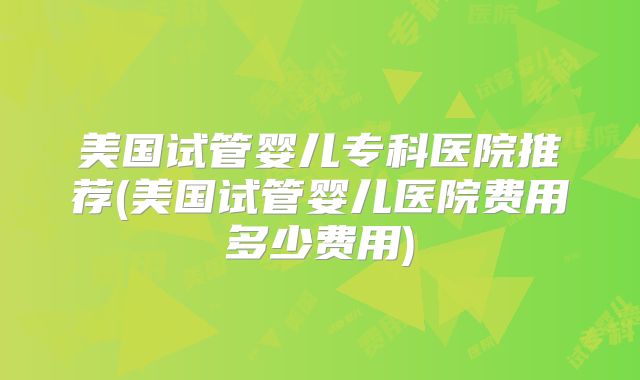 美国试管婴儿专科医院推荐(美国试管婴儿医院费用多少费用)