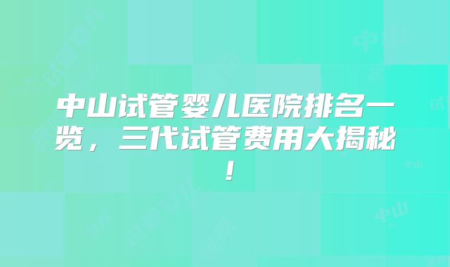 中山试管婴儿医院排名一览，三代试管费用大揭秘！