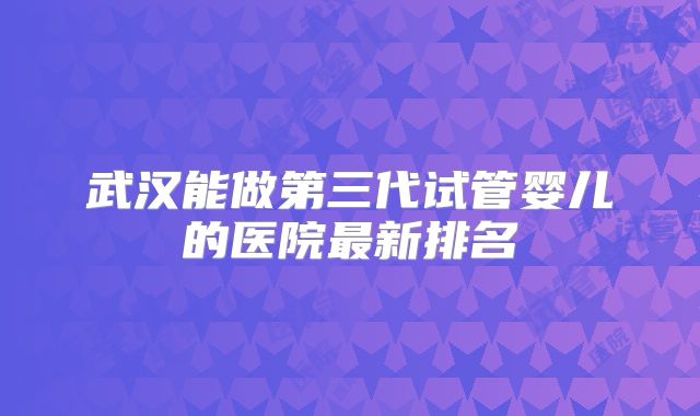武汉能做第三代试管婴儿的医院最新排名