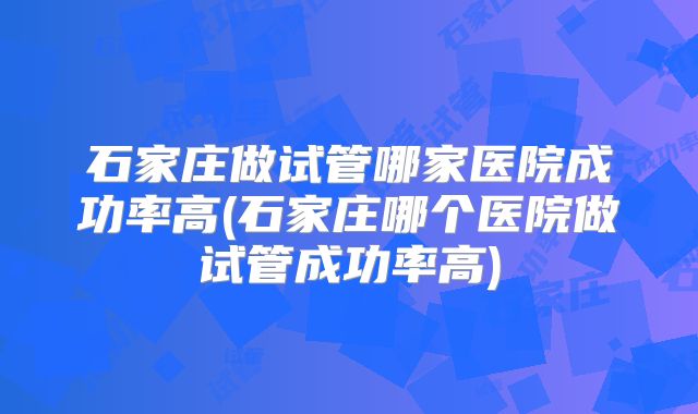 石家庄做试管哪家医院成功率高(石家庄哪个医院做试管成功率高)