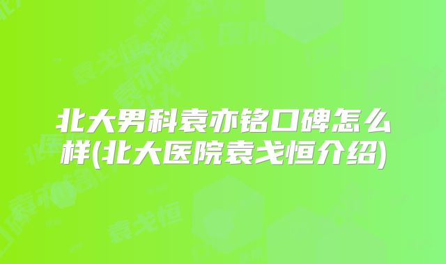 北大男科袁亦铭口碑怎么样(北大医院袁戈恒介绍)