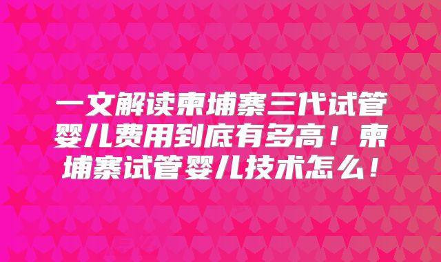 一文解读柬埔寨三代试管婴儿费用到底有多高！柬埔寨试管婴儿技术怎么！