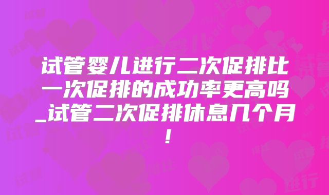 试管婴儿进行二次促排比一次促排的成功率更高吗_试管二次促排休息几个月！