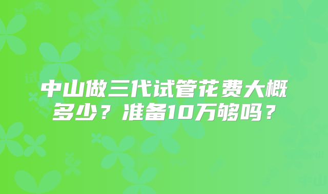 中山做三代试管花费大概多少？准备10万够吗？