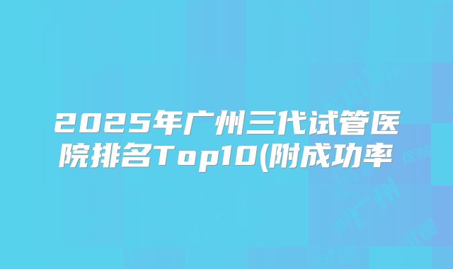 2025年广州三代试管医院排名Top10(附成功率