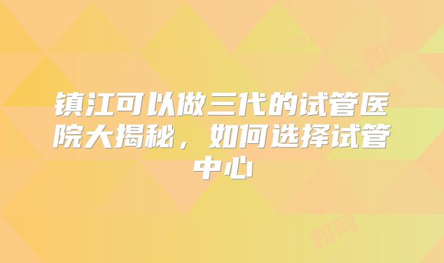 镇江可以做三代的试管医院大揭秘，如何选择试管中心