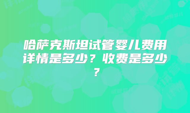 哈萨克斯坦试管婴儿费用详情是多少？收费是多少？