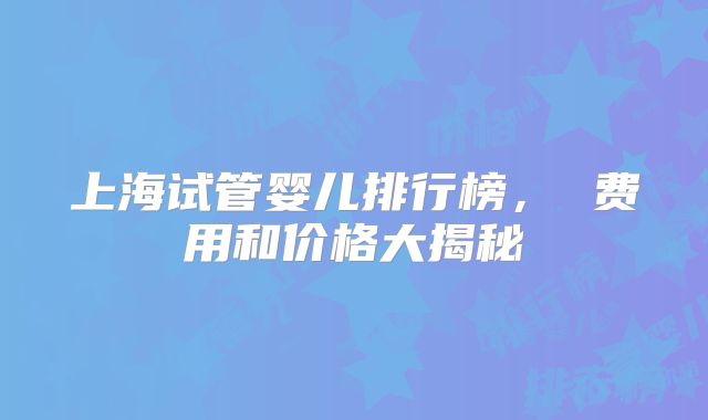 上海试管婴儿排行榜， 费用和价格大揭秘