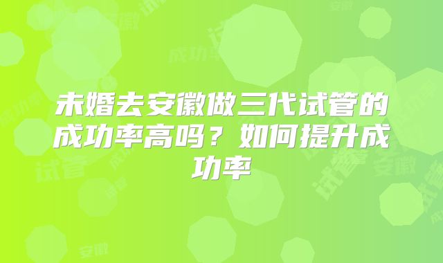未婚去安徽做三代试管的成功率高吗？如何提升成功率