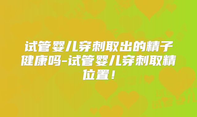 试管婴儿穿刺取出的精子健康吗-试管婴儿穿刺取精位置!