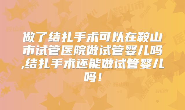 做了结扎手术可以在鞍山市试管医院做试管婴儿吗,结扎手术还能做试管婴儿吗!