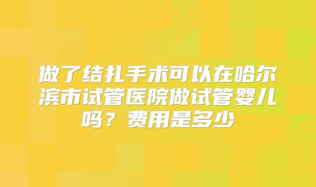 做了结扎手术可以在哈尔滨市试管医院做试管婴儿吗？费用是多少