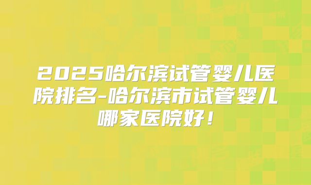 2025哈尔滨试管婴儿医院排名-哈尔滨市试管婴儿哪家医院好！