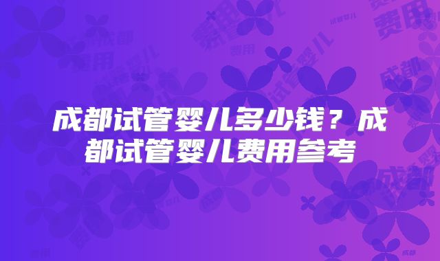 成都试管婴儿多少钱？成都试管婴儿费用参考