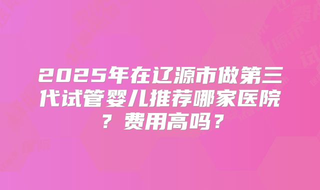 2025年在辽源市做第三代试管婴儿推荐哪家医院？费用高吗？