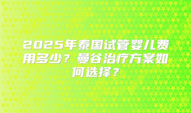 2025年泰国试管婴儿费用多少？曼谷治疗方案如何选择？