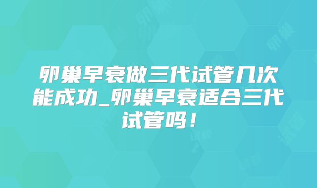 卵巢早衰做三代试管几次能成功_卵巢早衰适合三代试管吗！