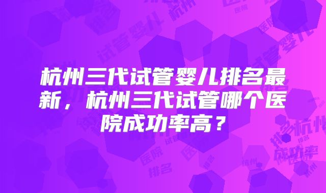 杭州三代试管婴儿排名最新，杭州三代试管哪个医院成功率高？