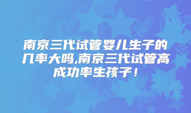 南京三代试管婴儿生子的几率大吗,南京三代试管高成功率生孩子！