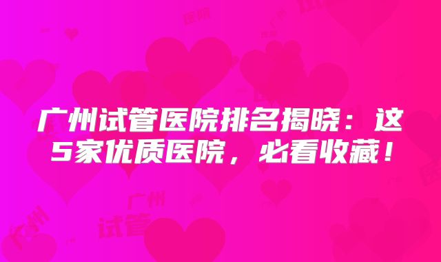 广州试管医院排名揭晓：这5家优质医院，必看收藏！