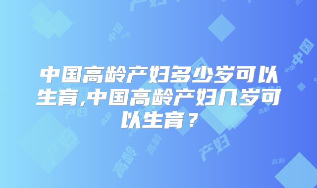 中国高龄产妇多少岁可以生育,中国高龄产妇几岁可以生育？