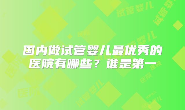 国内做试管婴儿最优秀的医院有哪些？谁是第一