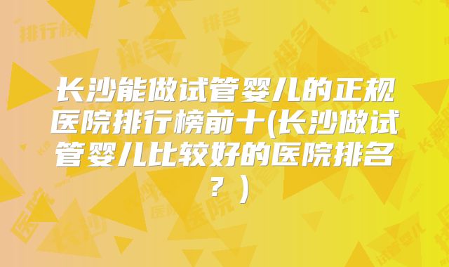 长沙能做试管婴儿的正规医院排行榜前十(长沙做试管婴儿比较好的医院排名？)