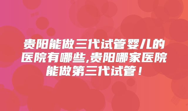 贵阳能做三代试管婴儿的医院有哪些,贵阳哪家医院能做第三代试管！